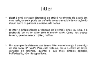 Jitter
• Jitter é uma variação estatística do atraso na entrega de dados em
uma rede, ou seja, pode ser definida como a medida de variação do
atraso entre os pacotes sucessivos de dados.
• O jitter é simplesmente a variação de diversos pings, ou seja, é a
subtração do maior valor com o menor valor. Como nos outros
termos, quanto menor o jitter, melhor.
• Um exemplo de sistemas que tem o Jitter como inimigo é o serviço
de Voz sobre IP (VoIP). Para este sistema, tanto o efeito do Jitter,
variação de latência, quanto a sua mais simples solução,
bufferização, não são agradáveis.
 