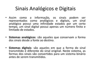 Sinais Analógicos e Digitais
• Assim como a informação, os sinais podem ser
representados como analógicos e digitais, um sinal
analógico possui uma infinidade estados por um certo
tempo, um sinal digital possui apenas um número finito e
limitado de estados.
• Sistemas analógicos: são aqueles que conservam a forma
dos sinais desde a fonte ao destino.
• Sistemas digitais: são aqueles em que a forma do sinal
transmitido é diferente do sinal original. Neste sistema, as
formas dos sinais são convertidos para um sistema binário
antes de serem transmitidos.
 