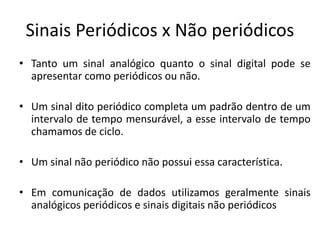 Sinais Periódicos x Não periódicos
• Tanto um sinal analógico quanto o sinal digital pode se
apresentar como periódicos ou não.
• Um sinal dito periódico completa um padrão dentro de um
intervalo de tempo mensurável, a esse intervalo de tempo
chamamos de ciclo.
• Um sinal não periódico não possui essa característica.
• Em comunicação de dados utilizamos geralmente sinais
analógicos periódicos e sinais digitais não periódicos
 