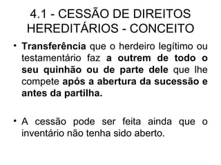 4.1 - CESSÃO DE DIREITOS HEREDITÁRIOS - CONCEITO Transferência  que o herdeiro legítimo ou testamentário faz  a outrem   de todo o seu quinhão ou de parte dele  que lhe compete  após a abertura da sucessão e antes da partilha. A cessão pode ser feita ainda que o inventário não tenha sido aberto. 
