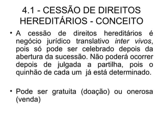 4.1 - CESSÃO DE DIREITOS HEREDITÁRIOS - CONCEITO A cessão de direitos hereditários é negócio jurídico translativo  inter vivos , pois só pode ser celebrado depois da abertura da sucessão. Não poderá ocorrer depois de julgada a partilha, pois o quinhão de cada um  já está determinado. Pode ser gratuita (doação) ou onerosa (venda) 