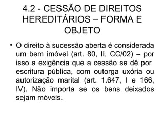 4.2 - CESSÃO DE DIREITOS HEREDITÁRIOS – FORMA E OBJETO O direito à sucessão aberta é considerada um bem imóvel (art. 80, II, CC/02) – por isso a exigência que a cessão se dê por  escritura pública, com outorga uxória ou autorização marital (art. 1.647, I e 166, IV). Não importa se os bens deixados sejam móveis. 