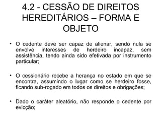 4.2 - CESSÃO DE DIREITOS HEREDITÁRIOS – FORMA E OBJETO O cedente deve ser capaz de alienar, sendo nula se envolve interesses de herdeiro incapaz, sem assistência, tendo ainda sido efetivada por instrumento particular; O cessionário recebe a herança no estado em que se encontra, assumindo o lugar como se herdeiro fosse, ficando sub-rogado em todos os direitos e obrigações; Dado o caráter aleatório, não responde o cedente por evicção; 