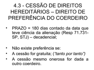 4.3 - CESSÃO DE DIREITOS HEREDITÁRIOS – DIREITO DE PREFERÊNCIA DO COERDEIRO PRAZO = 180 dias contado da data que teve ciência da alienação (Resp 71.731-SP, STJ) – decadencial; Não existe preferência se: A cessão for gratuita; ( “tanto por tanto”) A cessão mesmo onerosa for dada a outro coerdeiro. 