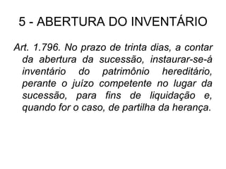 5 - ABERTURA DO INVENTÁRIO Art. 1.796. No prazo de trinta dias, a contar da abertura da sucessão, instaurar-se-á inventário do patrimônio hereditário, perante o juízo competente no lugar da sucessão, para fins de liquidação e, quando for o caso, de partilha da herança. 