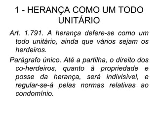 1 - HERANÇA COMO UM TODO UNITÁRIO Art. 1.791. A herança defere-se como um todo unitário, ainda que vários sejam os herdeiros. Parágrafo único. Até a partilha, o direito dos co-herdeiros, quanto à propriedade e posse da herança, será indivisível, e regular-se-á pelas normas relativas ao condomínio.  