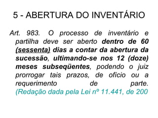 5 - ABERTURA DO INVENTÁRIO Art. 983.  O processo de inventário e partilha deve ser aberto  dentro de 60  (sessenta)  dias a contar da abertura da sucessão ,  ultimando-se nos 12 (doze) meses subseqüentes , podendo o juiz prorrogar tais prazos, de ofício ou a requerimento de parte.  (Redação dada pela Lei nº 11.441, de 2007). 