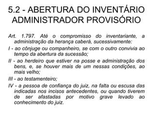 5.2 - ABERTURA DO INVENTÁRIO ADMINISTRADOR PROVISÓRIO Art. 1.797. Até o compromisso do inventariante, a administração da herança caberá, sucessivamente: I - ao cônjuge ou companheiro, se com o outro convivia ao tempo da abertura da sucessão; II - ao herdeiro que estiver na posse e administração dos bens, e, se houver mais de um nessas condições, ao mais velho; III - ao testamenteiro; IV - a pessoa de confiança do juiz, na falta ou escusa das indicadas nos incisos antecedentes, ou quando tiverem de ser afastadas por motivo grave levado ao conhecimento do juiz. 