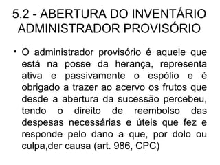 5.2 - ABERTURA DO INVENTÁRIO ADMINISTRADOR PROVISÓRIO O administrador provisório é aquele que está na posse da herança, representa ativa e passivamente o espólio e é obrigado a trazer ao acervo os frutos que desde a abertura da sucessão percebeu, tendo o direito de reembolso das despesas necessárias e úteis que fez e responde pelo dano a que, por dolo ou culpa,der causa (art. 986, CPC) 