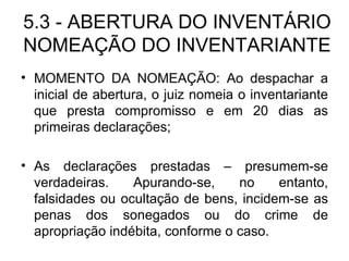 5.3 - ABERTURA DO INVENTÁRIO NOMEAÇÃO DO INVENTARIANTE MOMENTO DA NOMEAÇÃO: Ao despachar a inicial de abertura, o juiz nomeia o inventariante que presta compromisso e em 20 dias as primeiras declarações; As declarações prestadas – presumem-se verdadeiras. Apurando-se, no entanto, falsidades ou ocultação de bens, incidem-se as penas dos sonegados ou do crime de apropriação indébita, conforme o caso. 