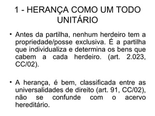 1 - HERANÇA COMO UM TODO UNITÁRIO Antes da partilha, nenhum herdeiro tem a propriedade/posse exclusiva. É a partilha que individualiza e determina os bens que cabem a cada herdeiro. (art. 2.023, CC/02). A herança, é bem, classificada entre as universalidades de direito (art. 91, CC/02), não se confunde com o acervo hereditário. 
