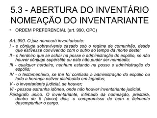 5.3 - ABERTURA DO INVENTÁRIO NOMEAÇÃO DO INVENTARIANTE ORDEM PREFERENCIAL (art. 990, CPC) Art. 990. O juiz nomeará inventariante: I - o cônjuge sobrevivente casado sob o regime de comunhão, desde que estivesse convivendo com o outro ao tempo da morte deste; II - o herdeiro que se achar na posse e administração do espólio, se não houver cônjuge supérstite ou este não puder ser nomeado; III - qualquer herdeiro, nenhum estando na posse e administração do espólio; IV - o testamenteiro, se Ihe foi confiada a administração do espólio ou toda a herança estiver distribuída em legados; V - o inventariante judicial, se houver; Vl - pessoa estranha idônea, onde não houver inventariante judicial. Parágrafo único. O inventariante, intimado da nomeação, prestará, dentro de 5 (cinco) dias, o compromisso de bem e fielmente desempenhar o cargo. 