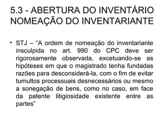 5.3 - ABERTURA DO INVENTÁRIO NOMEAÇÃO DO INVENTARIANTE STJ – “A ordem de nomeação do inventariante insculpida no art. 990 do CPC deve ser rigorosamente observada, excetuando-se as hipóteses em que o magistrado tenha fundadas razões para desconsiderá-la, com o fim de evitar tumultos processuais desnecessários ou mesmo a sonegação de bens, como no caso, em face da patente litigiosidade existente entre as partes” 