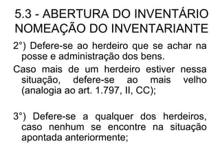 5.3 - ABERTURA DO INVENTÁRIO NOMEAÇÃO DO INVENTARIANTE 2°) Defere-se ao herdeiro que se achar na posse e administração dos bens. Caso mais de um herdeiro estiver nessa situação, defere-se ao mais velho (analogia ao art. 1.797, II, CC); 3°) Defere-se a qualquer dos herdeiros, caso nenhum se encontre na situação apontada anteriormente; 