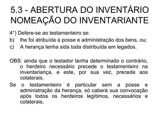 5.3 - ABERTURA DO INVENTÁRIO NOMEAÇÃO DO INVENTARIANTE 4°) Defere-se ao testamenteiro se: lhe foi atribuída a posse e administração dos bens, ou; A herança tenha sida toda distribuída em legados. OBS: ainda que o testador tenha determinado o contrário, o herdeiro necessário precede o testamenteiro na inventariança, e este, por sua vez, precede aos colaterais. Se o testamenteiro é particular sem a posse e administração da herança, só caberá sua convocação após todos os herdeiros legítimos, necessários e colaterais. 