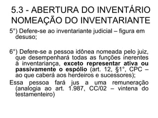 5.3 - ABERTURA DO INVENTÁRIO NOMEAÇÃO DO INVENTARIANTE 5°) Defere-se ao inventariante judicial – figura em desuso; 6°) Defere-se a pessoa idônea nomeada pelo juiz, que desempenhará todas as funções inerentes à inventariança,  exceto representar ativa ou passivamente o espólio  (art. 12, §1°, CPC – ao que caberá aos herdeiros e sucessores); Essa pessoa fará jus a uma remuneração (analogia ao art. 1.987, CC/02 – vintena do testamenteiro) 