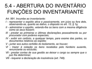 5.4 - ABERTURA DO INVENTÁRIO FUNÇÕES DO INVENTARIANTE Art. 991. Incumbe ao inventariante: I - representar o espólio ativa e passivamente, em juízo ou fora dele, observando-se, quanto ao dativo, o disposto no art. 12, § 1 o ; II - administrar o espólio, velando-lhe os bens com a mesma diligência como se seus fossem; III - prestar as primeiras e últimas declarações pessoalmente ou por procurador com poderes especiais; IV - exibir em cartório, a qualquer tempo, para exame das partes, os documentos relativos ao espólio; V - juntar aos autos certidão do testamento, se houver; Vl - trazer à colação os bens recebidos pelo herdeiro ausente, renunciante ou excluído; Vll - prestar contas de sua gestão ao deixar o cargo ou sempre que o juiz Ihe determinar; Vlll - requerer a declaração de insolvência (art. 748). 