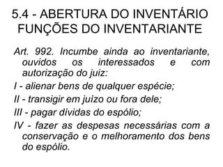 5.4 - ABERTURA DO INVENTÁRIO FUNÇÕES DO INVENTARIANTE Art. 992. Incumbe ainda ao inventariante, ouvidos os interessados e com autorização do juiz: I - alienar bens de qualquer espécie; II - transigir em juízo ou fora dele; III - pagar dívidas do espólio; IV - fazer as despesas necessárias com a conservação e o melhoramento dos bens do espólio. 