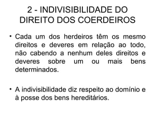 2 - INDIVISIBILIDADE DO DIREITO DOS COERDEIROS Cada um dos herdeiros têm os mesmo direitos e deveres em relação ao todo, não cabendo a nenhum deles direitos e deveres sobre um ou mais bens determinados. A indivisibilidade diz respeito ao domínio e à posse dos bens hereditários. 