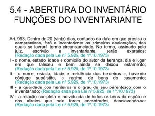 5.4 - ABERTURA DO INVENTÁRIO FUNÇÕES DO INVENTARIANTE Art. 993. Dentro de 20 (vinte) dias, contados da data em que prestou o compromisso, fará o inventariante as primeiras declarações, das quais se lavrará termo circunstanciado. No termo, assinado pelo juiz, escrivão e inventariante, serão exarados:  (Redação dada pela Lei nº 5.925, de 1º.10.1973) I - o nome, estado, idade e domicílio do autor da herança, dia e lugar em que faleceu e bem ainda se deixou testamento;  (Redação dada pela Lei nº 5.925, de 1º.10.1973) II - o nome, estado, idade e residência dos herdeiros e, havendo cônjuge supérstite, o regime de bens do casamento;  (Redação dada pela Lei nº 5.925, de 1º.10.1973) III - a qualidade dos herdeiros e o grau de seu parentesco com o inventariado;  (Redação dada pela Lei nº 5.925, de 1º.10.1973) IV - a relação completa e individuada de todos os bens do espólio e dos alheios que nele forem encontrados, descrevendo-se:  (Redação dada pela Lei nº 5.925, de 1º.10.1973) 