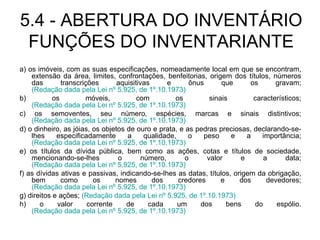 5.4 - ABERTURA DO INVENTÁRIO FUNÇÕES DO INVENTARIANTE a) os imóveis, com as suas especificações, nomeadamente local em que se encontram, extensão da área, limites, confrontações, benfeitorias, origem dos títulos, números das transcrições aquisitivas e ônus que os gravam;  (Redação dada pela Lei nº 5.925, de 1º.10.1973) b) os móveis, com os sinais característicos;  (Redação dada pela Lei nº 5.925, de 1º.10.1973) c) os semoventes, seu número, espécies, marcas e sinais distintivos;  (Redação dada pela Lei nº 5.925, de 1º.10.1973) d) o dinheiro, as jóias, os objetos de ouro e prata, e as pedras preciosas, declarando-se-lhes especificadamente a qualidade, o peso e a importância;  (Redação dada pela Lei nº 5.925, de 1º.10.1973) e) os títulos da dívida pública, bem como as ações, cotas e títulos de sociedade, mencionando-se-lhes o número, o valor e a data;  (Redação dada pela Lei nº 5.925, de 1º.10.1973) f) as dívidas ativas e passivas, indicando-se-lhes as datas, títulos, origem da obrigação, bem como os nomes dos credores e dos devedores;  (Redação dada pela Lei nº 5.925, de 1º.10.1973) g) direitos e ações;  (Redação dada pela Lei nº 5.925, de 1º.10.1973) h) o valor corrente de cada um dos bens do espólio.  (Redação dada pela Lei nº 5.925, de 1º.10.1973) 