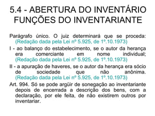 5.4 - ABERTURA DO INVENTÁRIO FUNÇÕES DO INVENTARIANTE Parágrafo único. O juiz determinará que se proceda:  (Redação dada pela Lei nº 5.925, de 1º.10.1973) I - ao balanço do estabelecimento, se o autor da herança era comerciante em nome individual;  (Redação dada pela Lei nº 5.925, de 1º.10.1973) II - a apuração de haveres, se o autor da herança era sócio de sociedade que não anônima.  (Redação dada pela Lei nº 5.925, de 1º.10.1973) Art. 994. Só se pode argüir de sonegação ao inventariante depois de encerrada a descrição dos bens, com a declaração, por ele feita, de não existirem outros por inventariar. 