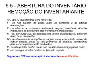 5.5 - ABERTURA DO INVENTÁRIO REMOÇÃO DO INVENTARIANTE Art. 995. O inventariante será removido: I - se não prestar, no prazo legal, as primeiras e as últimas declarações; II - se não der ao inventário andamento regular, suscitando dúvidas infundadas ou praticando atos meramente protelatórios; III - se, por culpa sua, se deteriorarem, forem dilapidados ou sofrerem dano bens do espólio; IV - se não defender o espólio nas ações em que for citado, deixar de cobrar dívidas ativas ou não promover as medidas necessárias para evitar o perecimento de direitos; V - se não prestar contas ou as que prestar não forem julgadas boas; Vl - se sonegar, ocultar ou desviar bens do espólio. Segundo o STF a enumeração é meramente  exemplificativa . 