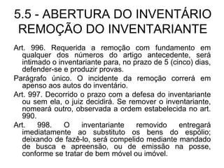 5.5 - ABERTURA DO INVENTÁRIO REMOÇÃO DO INVENTARIANTE Art. 996. Requerida a remoção com fundamento em qualquer dos números do artigo antecedente, será intimado o inventariante para, no prazo de 5 (cinco) dias, defender-se e produzir provas. Parágrafo único. O incidente da remoção correrá em apenso aos autos do inventário. Art. 997. Decorrido o prazo com a defesa do inventariante ou sem ela, o juiz decidirá. Se remover o inventariante, nomeará outro, observada a ordem estabelecida no art. 990. Art. 998. O inventariante removido entregará imediatamente ao substituto os bens do espólio; deixando de fazê-lo, será compelido mediante mandado de busca e apreensão, ou de emissão na posse, conforme se tratar de bem móvel ou imóvel. 