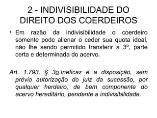 2 - INDIVISIBILIDADE DO DIREITO DOS COERDEIROS Em razão da indivisibilidade o coerdeiro somente pode alienar o ceder sua quota ideal, não lhe sendo permitido transferir a 3º, parte certa e determinada do acervo. Art. 1.793, § 3 o  Ineficaz é a disposição, sem prévia autorização do juiz da sucessão, por qualquer herdeiro, de bem componente do acervo hereditário, pendente a indivisibilidade.  
