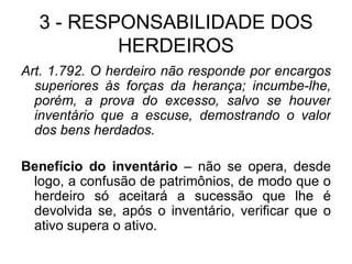 3 - RESPONSABILIDADE DOS HERDEIROS Art. 1.792. O herdeiro não responde por encargos superiores às forças da herança; incumbe-lhe, porém, a prova do excesso, salvo se houver inventário que a escuse, demostrando o valor dos bens herdados.  Benefício do inventário  – não se opera, desde logo, a confusão de patrimônios, de modo que o herdeiro só aceitará a sucessão que lhe é devolvida se, após o inventário, verificar que o ativo supera o ativo. 