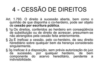 4 - CESSÃO DE DIREITOS Art. 1.793. O direito à sucessão aberta, bem como o quinhão de que disponha o co-herdeiro, pode ser objeto de  cessão por escritura pública . § 1 o  Os direitos, conferidos ao herdeiro em conseqüência de substituição ou de direito de acrescer, presumem-se não abrangidos pela cessão feita anteriormente. § 2 o  É ineficaz a cessão, pelo co-herdeiro, de seu direito hereditário sobre qualquer bem da herança considerado singularmente. § 3 o  Ineficaz é a disposição, sem prévia autorização do juiz da sucessão, por qualquer herdeiro, de bem componente do acervo hereditário, pendente a indivisibilidade. 