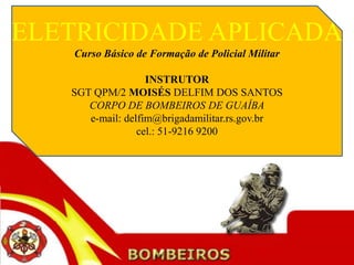 ELETRICIDADE APLICADA
   Curso Básico de Formação de Policial Militar

                   INSTRUTOR
   SGT QPM/2 MOISÉS DELFIM DOS SANTOS
      CORPO DE BOMBEIROS DE GUAÍBA
      e-mail: delfim@brigadamilitar.rs.gov.br
                 cel.: 51-9216 9200
 
