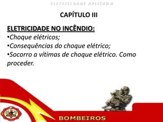 ELETRICI DADE APLICAD A


                 CAPÍTULO III
ELETRICIDADE NO INCÊNDIO:
•Choque elétricos;
•Consequências do choque elétrico;
•Socorro a vítimas de choque elétrico. Como
proceder.
 