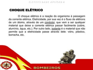 ELETRICI DADE APLICAD A


CHOQUE ELÉTRICO
        O choque elétrico é a reação do organismo à passagem
da corrente elétrica. Eletricidade, por sua vez é o fluxo de elétrons
de um átomo, através de um condutor, que vem a ser qualquer
material que deixe a corrente elétrica passar facilmente (cobre,
alumínio, água, etc.). Por outro lado, isolante é o material que não
permite que a eletricidade passe através dele: vidro, plástico,
borracha, etc.
 