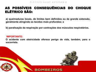 ELETRICI DADE APLICAD A

AS POSSÍVEIS CONSEQUÊNCIAS DO CHOQUE
ELÉTRICO SÃO:

a) queimaduras locais, de limites bem definidos ou de grande extensão,
geralmente atingindo os tecidos mais profundos; e

b) paralisação da respiração por contrações dos músculos respiratórios.


IMPORTANTE:
O acidente com eletricidade oferece perigo de vida, também, para o
socorrista.
 