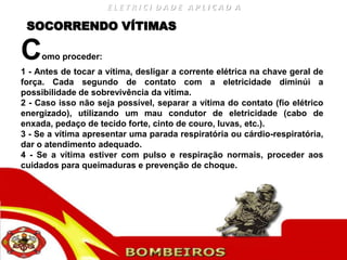ELETRICI DADE APLICAD A

 SOCORRENDO VÍTIMAS

C    omo proceder:
1 - Antes de tocar a vítima, desligar a corrente elétrica na chave geral de
força. Cada segundo de contato com a eletricidade diminúi a
possibilidade de sobrevivência da vítima.
2 - Caso isso não seja possível, separar a vítima do contato (fio elétrico
energizado), utilizando um mau condutor de eletricidade (cabo de
enxada, pedaço de tecido forte, cinto de couro, luvas, etc.).
3 - Se a vítima apresentar uma parada respiratória ou cárdio-respiratória,
dar o atendimento adequado.
4 - Se a vítima estiver com pulso e respiração normais, proceder aos
cuidados para queimaduras e prevenção de choque.
 