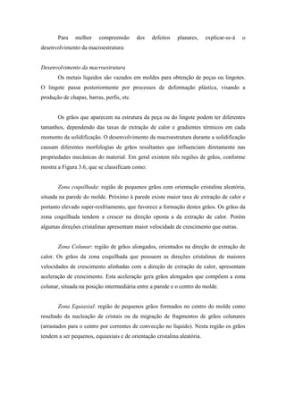 Para    melhor    compreensão       dos   defeitos   planares,     explicar-se-á   o
desenvolvimento da macroestrutura:


Desenvolvimento da macroestrutura
       Os metais líquidos são vazados em moldes para obtenção de peças ou lingotes.
O lingote passa posteriormente por processos de deformação plástica, visando a
produção de chapas, barras, perfis, etc.


       Os grãos que aparecem na estrutura da peça ou do lingote podem ter diferentes
tamanhos, dependendo das taxas de extração de calor e gradientes térmicos em cada
momento da solidificação. O desenvolvimento da macroestrutura durante a solidificação
causam diferentes morfologias de grãos resultantes que influenciam diretamente nas
propriedades mecânicas do material. Em geral existem três regiões de grãos, conforme
mostra a Figura 3.6, que se classificam como:


       Zona coquilhada: região de pequenos grãos com orientação cristalina aleatória,
situada na parede do molde. Próximo à parede existe maior taxa de extração de calor e
portanto elevado super-resfriamento, que favorece a formação destes grãos. Os grãos da
zona coquilhada tendem a crescer na direção oposta a da extração de calor. Porém
algumas direções cristalinas apresentam maior velocidade de crescimento que outras.


       Zona Colunar: região de grãos alongados, orientados na direção de extração de
calor. Os grãos da zona coquilhada que possuem as direções cristalinas de maiores
velocidades de crescimento alinhadas com a direção de extração de calor, apresentam
aceleração de crescimento. Esta aceleração gera grãos alongados que compõem a zona
colunar, situada na posição intermediária entre a parede e o centro do molde.


       Zona Equiaxial: região de pequenos grãos formados no centro do molde como
resultado da nucleação de cristais ou da migração de fragmentos de grãos colunares
(arrastados para o centro por correntes de convecção no líquido). Nesta região os grãos
tendem a ser pequenos, equiaxiais e de orientação cristalina aleatória.
 