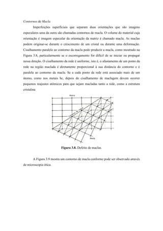 Contornos de Macla
        Imperfeições superficiais que separam duas orientações que são imagens
especulares uma da outra são chamadas contornos de macla. O volume do material cuja
orientação é imagem especular da orientação da matriz é chamado macla; As maclas
podem originar-se durante o crescimento de um cristal ou durante uma deformação.
Cisalhamento paralelo ao contorno da macla pode produzir a macla, como mostrado na
Figura 3.8, particularmente se o escorregamento for difícil de se iniciar ou propagar
nessa direção. O cisalhamento da rede é uniforme, isto é, o afastamento de um ponto da
rede na região maclada é diretamente proporcional à sua distância do contorno e é
paralela ao contorno da macla. Se a cada ponto da rede está associado mais de um
átomo, como nos metais hc, depois do cisalhamento de maclagem devem ocorrer
pequenos reajustes atômicos para que sejam macladas tanto a rede, como a estrutura
cristalina




                            Figura 3.8. Defeito de maclas.


        A Figura 3.9 mostra um contorno de macla conforme pode ser observado através
de microscopia ótica.
 