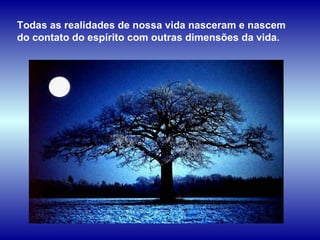 Todas as realidades de nossa vida nasceram e nascem do contato do espírito com outras dimensões da vida.  