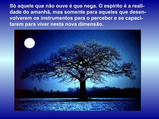 Só aquele que não ouve é que nega. O espírito é a reali-dade do amanhã, mas somente para aqueles que desen-volverem os instrumentos para o perceber e se capaci-tarem para viver nesta nova dimensão.  