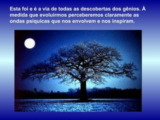 Esta foi e é a via de todas as descobertas dos gênios. À medida que evoluirmos perceberemos claramente as ondas psíquicas que nos envolvem e nos inspiram.  