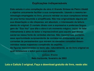 Explicações indispensáveis Este estudo é uma compilação da obra  A Grande Síntese  de Pietro Ubaldi e objetiva unicamente facilitar a sua compreensão. Usando a mesma ter-minologia empregada no livro, procura retratar os seus complexos temas de uma forma resumida e simplificada. Não traz originalidade alguma em sua dissertação e não dispensa, em absoluto, o interessado da leitura atenta do original. O contato direto com a expressiva e poderosa lingua-gem de “ Sua Voz ” que dita a obra é um momento mágico, capaz de falar intimamente à alma do leitor e imprescindível para aquele que deseja saciar-se nessa fonte de verdades eternas. Não menospreze, portanto, essa oportunidade surpreendente de contatar-se diretamente com as correntes de pensamentos que movem os elevados conceitos desen-volvidos nesse majestoso compêndio do espírito.  As figuras mencionadas no texto são, naturalmente, as do livro original ao qual remetemos o leitor para a sua análise.  Gilson Freire Belo Horizonte, fevereiro de 2002 Leia o Caítulo 3 original, Faça o download gratuito do livro, neste site:  
