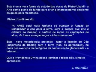 Esta é uma nova forma de estudo das obras de Pietro Ubaldi - a Arte como plano de fundo para criar o imprescindível ambiente psíquico para meditação.  Pietro Ubaldi nos diz:  “ A ARTE será mais legítima se cumprir a função de transportar o céu para a terra. Será a oração que une a criatura ao Criador, a síntese de todas as aspirações da alma, de todas as esperanças e ideais humanos”. Esta  nova metodologia pretende  fazer a ligação do Céu (inspiração de Ubaldi) com a Terra (nós, os aprendizes), na onda dos avanços tecnológicos da comunicação globalizada – a internet.  Que a Providência Divina possa iluminar a todos nós, simples aprendizes! J. Meirelles  