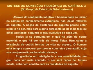 SINTESE DO CONTEÚDO FILOSÓFICO DO CAPÍTULO 3 (Do Grupo de Estudo de Belo Horizonte) Através do sentimento intuitivo o homem pode se iniciar no campo do conhecimento extrafísico, nas idéias relativas ao espírito. A noção da existência do espírito parece estar laten-te no ser, mas para alguns apresenta-se de mais fácil ou difícil aceitação, segundo o grau evolutivo de cada um.  Todos já se perguntaram o que há além do corpo material, o que há por trás da morte física, bem como a existência de outras formas de vida no espaço. O homem está sempre a procurar por provas concretas para aquilo cuja sua compreensão racional não alcança.  Progredindo em inteligência e em sensibilidade, em grau cada vez mais acurado, o ser será capaz de, futura-mente, entrar em contato com as realidades do espírito.  
