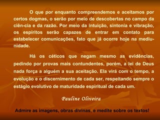 O que por enquanto compreendemos e aceitamos por certos dogmas, o serão por meio de descobertas no campo da ciên-cia e da razão. Por meio da intuição, sintonia e vibração, os espíritos serão capazes de entrar em contato para estabelecer comunicações, fato que já ocorre hoje na mediu-nidade.  Há os céticos que negam mesmo as evidências, pedindo por provas mais contundentes, porém, a lei de Deus nada força a alguém a sua aceitação. Ela virá com o tempo, a evolução e o discernimento de cada ser, respeitando sempre o estágio evolutivo de maturidade espiritual de cada um. Pauline Oliveira  Admire as imagens, obras divinas, e medite sobre os textos! 