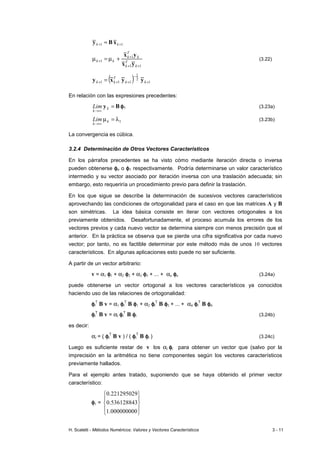 H. Scaletti - Métodos Numéricos: Valores y Vectores Característicos 3 - 11
1
1 +
+ = k
k x
B
y
1
1
1
1
+
+
+
+ +
µ
=
µ
k
T
k
k
T
k
k
k
y
x
y
x
(3.22)
( ) 1
2
1
1
1
1 +
−
+
+
+ = k
k
T
k
k y
y
x
y
En relación con las expresiones precedentes:
B
y =
∞
→
k
k
Lim φ
φ
φ
φ1 (3.23a)
1
λ
=
µ
∞
→
k
k
Lim (3.23b)
La convergencia es cúbica.
3.2.4 Determinación de Otros Vectores Característicos
En los párrafos precedentes se ha visto cómo mediante iteración directa o inversa
pueden obtenerse φ
φ
φ
φn o φ
φ
φ
φ1 respectivamente. Podría determinarse un valor característico
intermedio y su vector asociado por iteración inversa con una traslación adecuada; sin
embargo, esto requeriría un procedimiento previo para definir la traslación.
En los que sigue se describe la determinación de sucesivos vectores característicos
aprovechando las condiciones de ortogonalidad para el caso en que las matrices A y B
son simétricas. La idea básica consiste en iterar con vectores ortogonales a los
previamente obtenidos. Desafortunadamente, el proceso acumula los errores de los
vectores previos y cada nuevo vector se determina siempre con menos precisión que el
anterior. En la práctica se observa que se pierde una cifra significativa por cada nuevo
vector; por tanto, no es factible determinar por este método más de unos 10 vectores
característicos. En algunas aplicaciones esto puede no ser suficiente.
A partir de un vector arbitrario:
v = α1 φ
φ
φ
φ1 + α2 φ
φ
φ
φ2 + α3 φ
φ
φ
φ3 + ... + αn φ
φ
φ
φn (3.24a)
puede obtenerse un vector ortogonal a los vectores característicos ya conocidos
haciendo uso de las relaciones de ortogonalidad:
φ
φ
φ
φi
T
B v = α1 φ
φ
φ
φi
T
B φ
φ
φ
φ1 + α2 φ
φ
φ
φi
T
B φ
φ
φ
φ2 + ... + αn φ
φ
φ
φi
T
B φ
φ
φ
φn
φ
φ
φ
φi
T
B v = αi φ
φ
φ
φi
T
B φ
φ
φ
φi (3.24b)
es decir:
αi = ( φ
φ
φ
φi
T
B v ) / ( φ
φ
φ
φi
T
B φ
φ
φ
φi ) (3.24c)
Luego es suficiente restar de v los αi φ
φ
φ
φi para obtener un vector que (salvo por la
imprecisión en la aritmética no tiene componentes según los vectores característicos
previamente hallados.
Para el ejemplo antes tratado, suponiendo que se haya obtenido el primer vector
característico:
φ
φ
φ
φ1 =










000000000
.
1
536128843
.
0
221295029
.
0
 