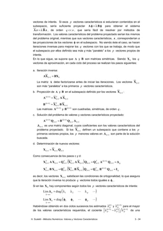 H. Scaletti - Métodos Numéricos: Valores y Vectores Característicos 3 - 34
vectores de interés. Si esos p vectores característicos si estuvieran contenidos en el
subespacio, sería suficiente proyectar φ
φ
φ
φ
φ
φ
φ
φ B
A λ
= para obtener el sistema
z
B
z
A λ
= , de orden n
q << , que sería fácil de resolver por métodos de
transformación. Los valores característicos del problema proyectado serían los mismos
del problema original, mientras que sus vectores característicos, z , corresponderían a
las proyecciones de los vectores φ
φ
φ
φ en el subespacio. No siendo éste el caso, se hacen
iteraciones inversas para mejorar los q vectores con los que se trabaja, de modo que
el subespacio por ellos definido sea más y más “paralelo” a los p vectores propios de
interés.
En lo que sigue, se supone que A y B son matrices simétricas. Siendo k
X los q
vectores de aproximación, en cada ciclo del proceso se realizan los pasos siguientes:
a. Iteración inversa:
k
k BX
X
A =
+1
La matriz A debe factorizarse antes de iniciar las iteraciones. Los vectores 1
+
k
X
son más “paralelos” a los primeros p vectores característicos.
b. Proyección de A y B en el subespacio definido por los vectores 1
+
k
X :
1
1
)
1
(
+
+
+
= k
T
k
k
X
A
X
A
1
1
)
1
(
+
+
+
= k
T
k
k
X
B
X
B
Las matrices )
1
( +
k
A y )
1
( +
k
B son cuadradas, simétricas, de orden q .
c. Solución del problema de valores y vectores característicos proyectado:
1
1
)
1
(
1
)
1
(
+
+
+
+
+
= k
k
k
k
k
Λ
Λ
Λ
Λ
Q
B
Q
A
1
+
k
Λ
Λ
Λ
Λ es una matriz diagonal, cuyos coeficientes son los valores característicos del
problema proyectado. Si los 1
+
k
X definen un subespacio que contiene a los p
primeros vectores propios, los p menores valores en 1
+
k
Λ
Λ
Λ
Λ son parte de la solución
buscada.
d. Determinación de nuevos vectores:
1
1
1 +
+
+ = k
k
k Q
X
X
Como consecuencia de los pasos c y d:
( ) q
k
k
T
k
k
k
T
k
T
k
k
T
k Λ
Λ
Λ
Λ
=
=
= +
+
+
+
+
+
+
+
+ 1
)
1
(
1
1
1
1
1
1
1 Q
A
Q
Q
X
A
X
Q
X
A
X
( ) q
k
k
T
k
k
k
T
k
T
k
k
T
k I
Q
B
Q
Q
X
B
X
Q
X
B
X =
=
= +
+
+
+
+
+
+
+
+ 1
)
1
(
1
1
1
1
1
1
1
es decir, los vectores 1
+
k
X satisfacen las condiciones de ortogonalidad, lo que asegura
que la iteración inversa no produce q vectores todos iguales a 1
φ
φ
φ
φ .
Si en las 0
X hay componentes según todos los p vectores característicos de interés:
( )
L
L p
k
k λ
λ
λ
=
∞
→
2
1
diag
Lim Λ
Λ
Λ
Λ
( )
L
L p
k
k φ
φ
φ
φ
φ
φ
φ
φ
φ
φ
φ
φ 2
1
diag
Lim =
∞
→
X
Habiéndose obtenido en dos ciclos sucesivos los estimados
)
(k
p
λ y
)
1
( +
λ k
p para el mayor
de los valores característicos requeridos, el cociente )
1
(
)
(
)
1
( +
+
λ
λ
−
λ k
p
k
p
k
p da una
 