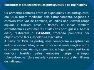 Encontros e desencontros: os portugueses e os tupiniquins
Os primeiros contatos entre os tupiniquins e os portugueses,
em 1500, foram mediados pelo estranhamento. Segundo o
escrivão Pero Vaz de Caminha, os índios não usavam roupa
alguma e traziam arcos e flechas. Os índios também
estranharam as vestimentas e falas dos portugueses. Apesar
disso, realizaram o ESCAMBO, trocando pau-brasil por
objetos como facas, espelhos e machados.
A partir de 1532 os portugueses começaram a capturar os
índios e escravizá-los, o que provocou violenta reação contra
os colonizadores. Assim, as guerras, as fugas para o sertão, as
doenças trazidas pelos europeus (gripe, sarampo,
tuberculose, varíola e malária) causaram a morte de milhares
de indígenas.
 