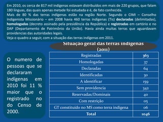 Registradas 363
Homologadas 37
Declaradas 64
Identificadas 30
A identificar 159
Sem providencia 342
Reservadas/Dominais 40
Com restrição 05
GT constituído no MS como terra indígena 06
Total 1046
Situação geral das terras indígenas
(2011)
Em 2010, os cerca de 817 mil indígenas estavam distribuídos em mais de 220 grupos, que falam
180 línguas, das quais apenas metade foi estudada e é, de fato conhecida.
Mais de 80 % das terras indígenas estão na região Norte. Segundo o CIMI – Conselho
Indigenista Missionário – em 2008 havia 460 terras indígenas (Tis) declaradas (delimitadas),
homologadas (decreto assinado pela presidência da República) e registradas em cartório e no
DAP (Departamento de Patrimônio da União). Havia ainda muitas terras que aguardavam
providencias das autoridades legais.
Veja o quadro a seguir, com a situação das terras indígenas em 2011.
O numero de
pessoas que se
declararam
indígenas em
2010 foi 11 %
maior que o
registrado no
do Censo de
2000.
 