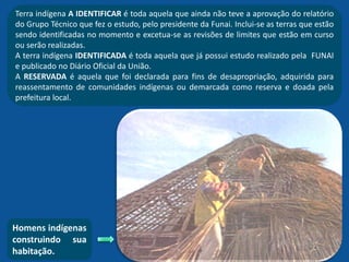 Terra indígena A IDENTIFICAR é toda aquela que ainda não teve a aprovação do relatório
do Grupo Técnico que fez o estudo, pelo presidente da Funai. Inclui-se as terras que estão
sendo identificadas no momento e excetua-se as revisões de limites que estão em curso
ou serão realizadas.
A terra indígena IDENTIFICADA é toda aquela que já possui estudo realizado pela FUNAI
e publicado no Diário Oficial da União.
A RESERVADA é aquela que foi declarada para fins de desapropriação, adquirida para
reassentamento de comunidades indígenas ou demarcada como reserva e doada pela
prefeitura local.
Homens indígenas
construindo sua
habitação.
 